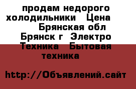 продам недорого холодильники › Цена ­ 8 000 - Брянская обл., Брянск г. Электро-Техника » Бытовая техника   